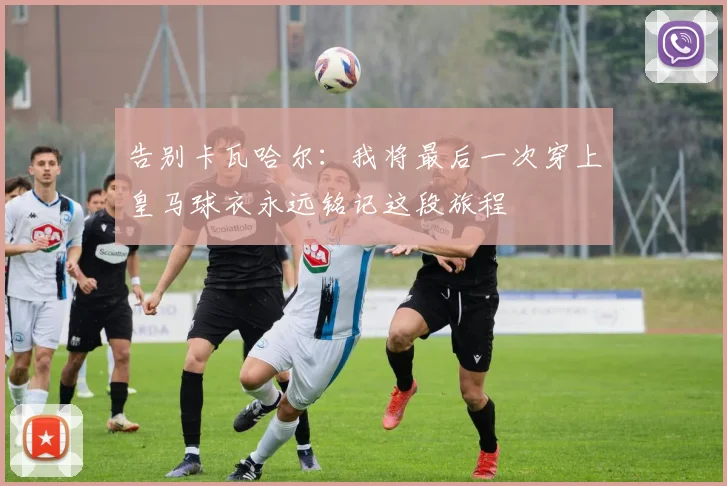 告别卡瓦哈尔：我将最后一次穿上皇马球衣永远铭记这段旅程