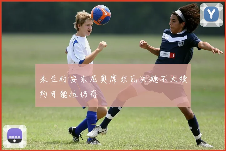 米兰对安东尼奥席尔瓦兴趣不大续约可能性仍存