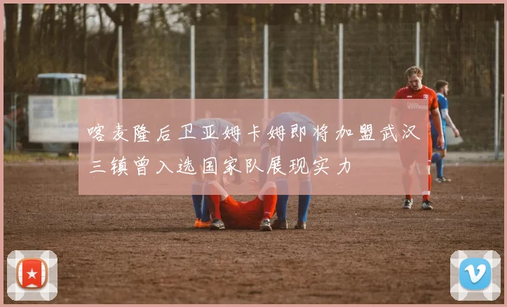喀麦隆后卫亚姆卡姆即将加盟武汉三镇曾入选国家队展现实力