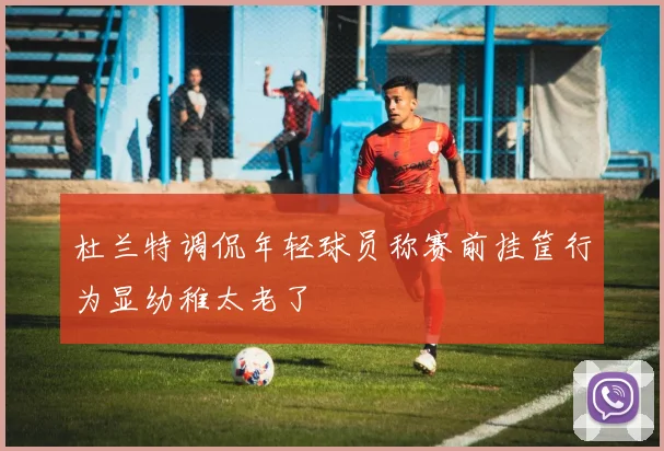 杜兰特调侃年轻球员称赛前挂筐行为显幼稚太老了