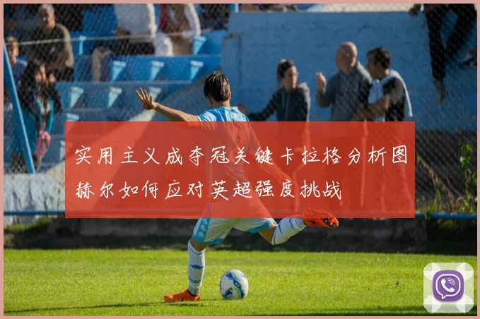 实用主义成夺冠关键卡拉格分析图赫尔如何应对英超强度挑战