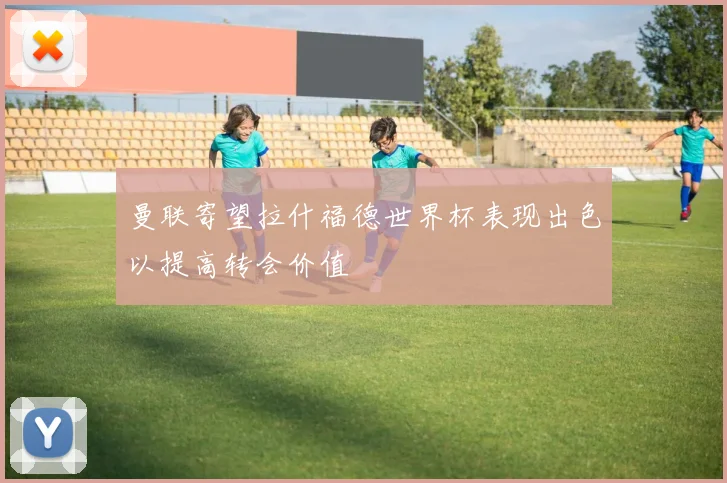 曼联寄望拉什福德世界杯表现出色以提高转会价值