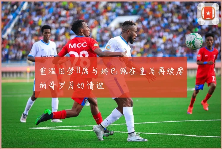 重温旧梦B席与姆巴佩在皇马再续摩纳哥岁月的情谊