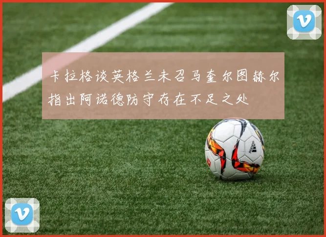 卡拉格谈英格兰未召马奎尔图赫尔指出阿诺德防守存在不足之处