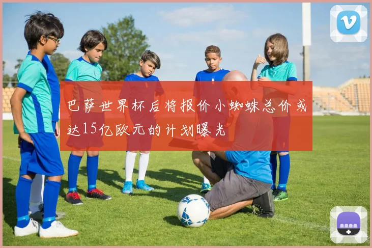 巴萨世界杯后将报价小蜘蛛总价或达15亿欧元的计划曝光