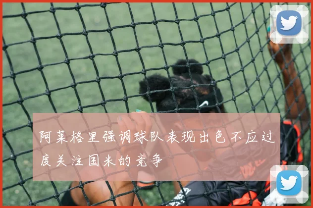 阿莱格里强调球队表现出色不应过度关注国米的竞争