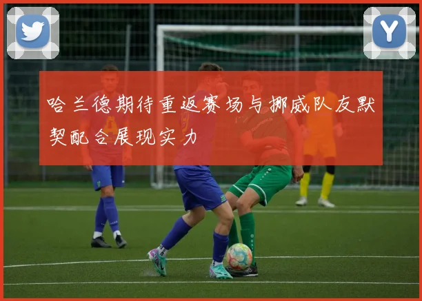 哈兰德期待重返赛场与挪威队友默契配合展现实力