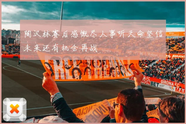 陶汉林赛后感慨尽人事听天命坚信未来还有机会再战