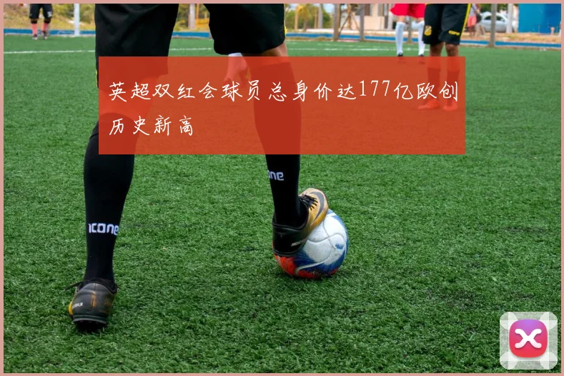 英超双红会球员总身价达177亿欧创历史新高