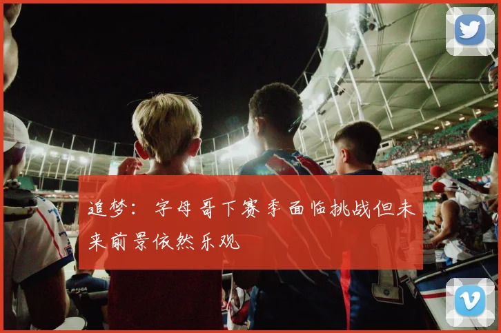 追梦：字母哥下赛季面临挑战但未来前景依然乐观