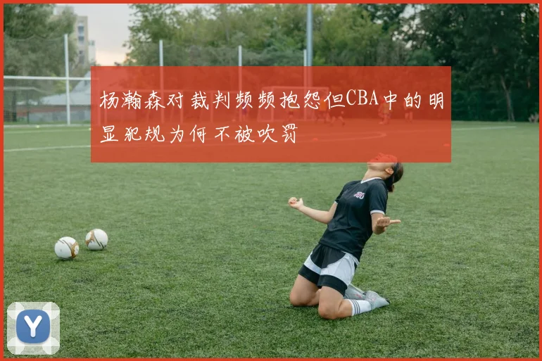杨瀚森对裁判频频抱怨但CBA中的明显犯规为何不被吹罚