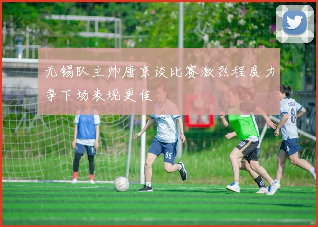 无锡队主帅唐京谈比赛激烈程度力争下场表现更佳