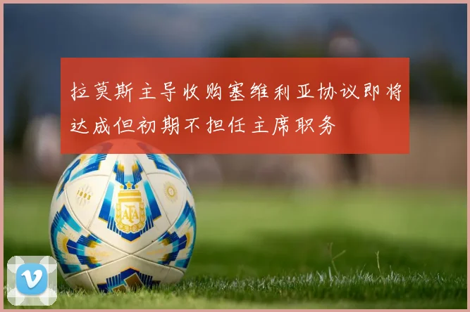 拉莫斯主导收购塞维利亚协议即将达成但初期不担任主席职务