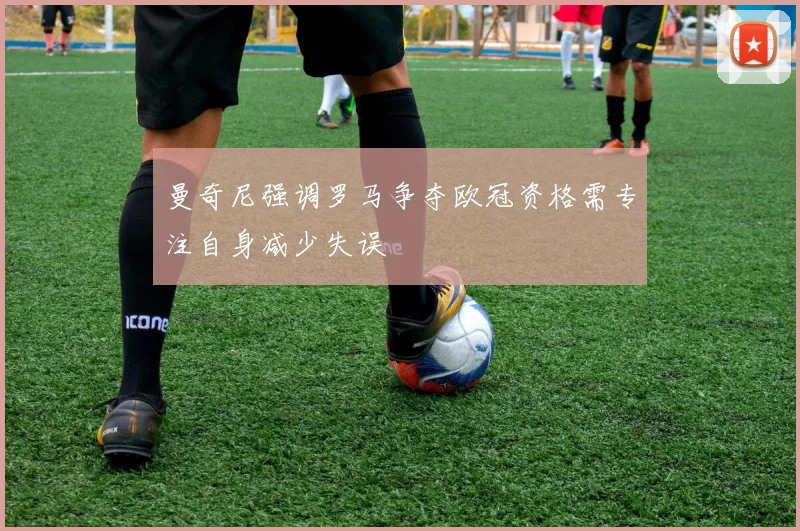 曼奇尼强调罗马争夺欧冠资格需专注自身减少失误
