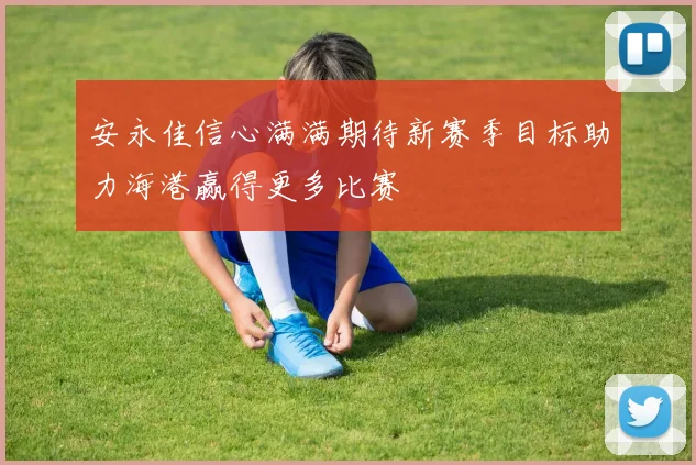 安永佳信心满满期待新赛季目标助力海港赢得更多比赛